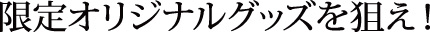 限定オリジナルグッズを狙え！